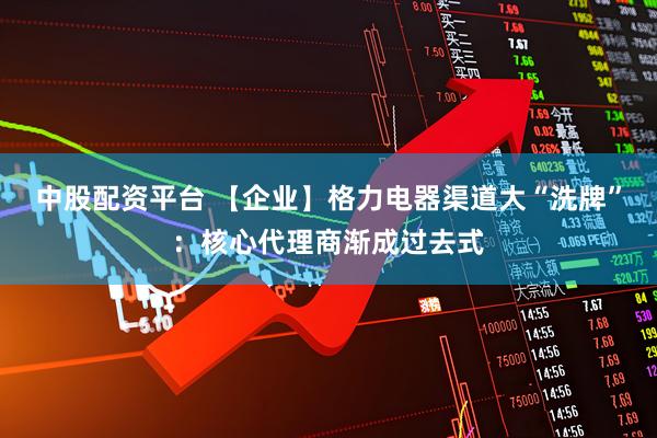 中股配资平台 【企业】格力电器渠道大“洗牌”：核心代理商渐成过去式