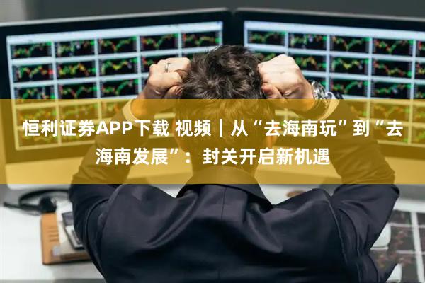 恒利证券APP下载 视频｜从“去海南玩”到“去海南发展”：封关开启新机遇