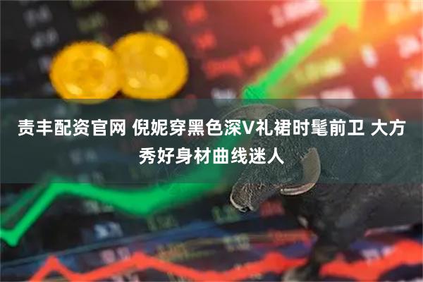 责丰配资官网 倪妮穿黑色深V礼裙时髦前卫 大方秀好身材曲线迷人