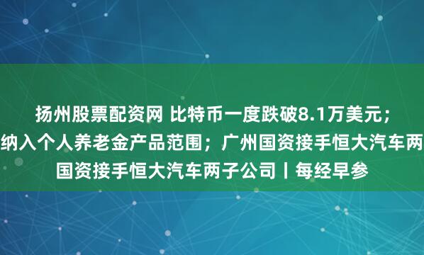 扬州股票配资网 比特币一度跌破8.1万美元；财政部：储蓄国债纳入个人养老金产品范围；广州国资接手恒大汽车两子公司丨每经早参