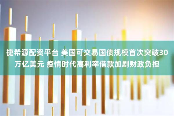 捷希源配资平台 美国可交易国债规模首次突破30万亿美元 疫情时代高利率借款加剧财政负担