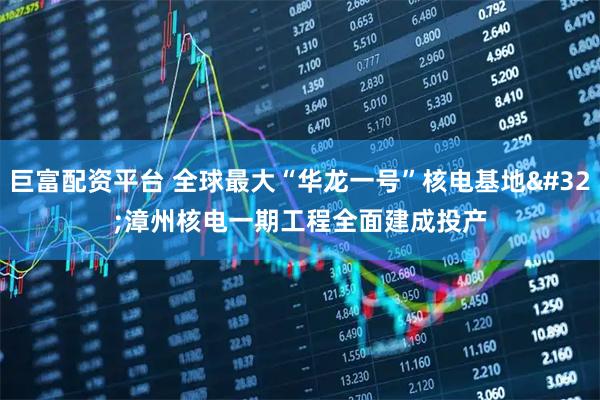 巨富配资平台 全球最大“华龙一号”核电基地 漳州核电一期工程全面建成投产