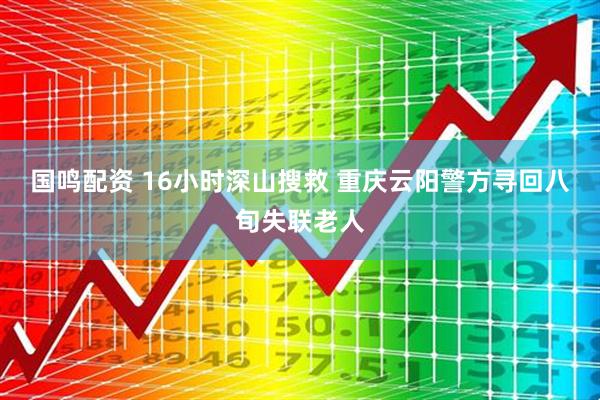 国鸣配资 16小时深山搜救 重庆云阳警方寻回八旬失联老人