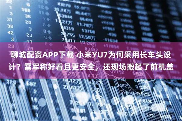 聊城配资APP下载 小米YU7为何采用长车头设计？雷军称好看且更安全，还现场搬起了前机盖