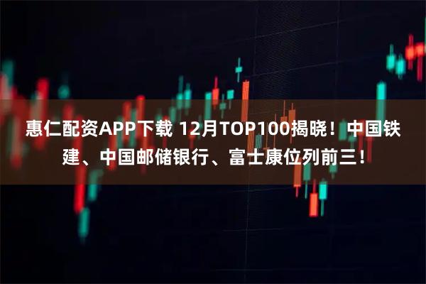 惠仁配资APP下载 12月TOP100揭晓！中国铁建、中国邮储银行、富士康位列前三！