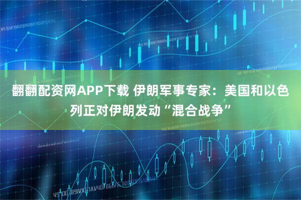 翻翻配资网APP下载 伊朗军事专家：美国和以色列正对伊朗发动“混合战争”