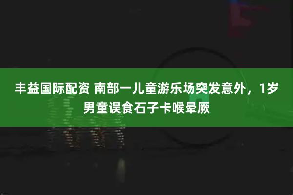 丰益国际配资 南部一儿童游乐场突发意外，1岁男童误食石子卡喉晕厥