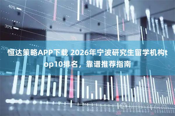 恒达策略APP下载 2026年宁波研究生留学机构top10排名，靠谱推荐指南