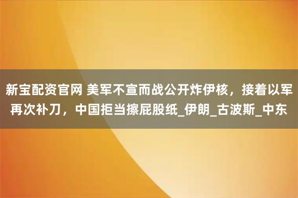 新宝配资官网 美军不宣而战公开炸伊核，接着以军再次补刀，中国拒当擦屁股纸_伊朗_古波斯_中东