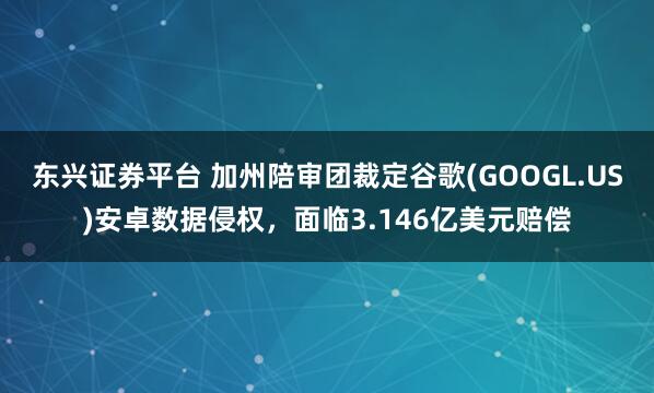 东兴证券平台 加州陪审团裁定谷歌(GOOGL.US)安卓数据侵权，面临3.146亿美元赔偿