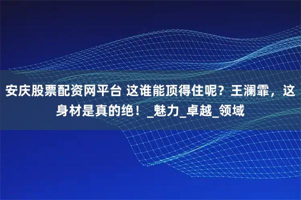 安庆股票配资网平台 这谁能顶得住呢？王澜霏，这身材是真的绝！_魅力_卓越_领域