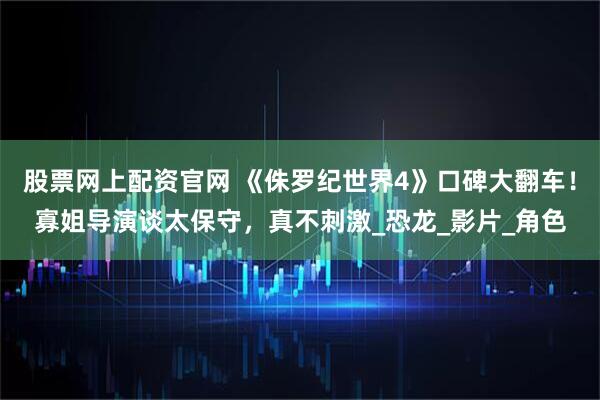 股票网上配资官网 《侏罗纪世界4》口碑大翻车！寡姐导演谈太保守，真不刺激_恐龙_影片_角色