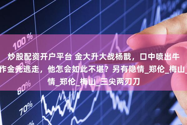 炒股配资开户平台 金大升大战杨戬，口中喷出牛黄，杨戬化作金光逃走，他怎会如此不堪？另有隐情_郑伦_梅山_三尖两刃刀