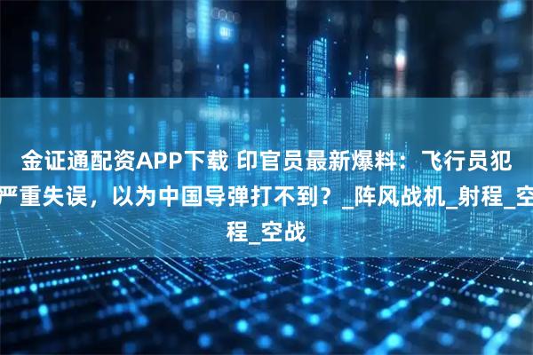 金证通配资APP下载 印官员最新爆料：飞行员犯下严重失误，以为中国导弹打不到？_阵风战机_射程_空战