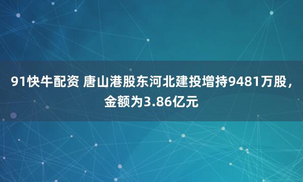 91快牛配资 唐山港股东河北建投增持9481万股，金额为3.86亿元