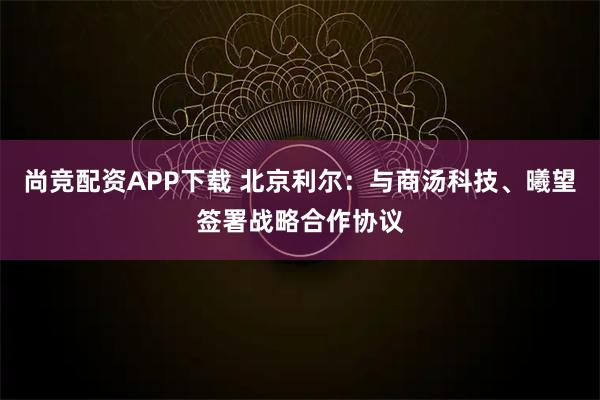 尚竞配资APP下载 北京利尔：与商汤科技、曦望签署战略合作协议
